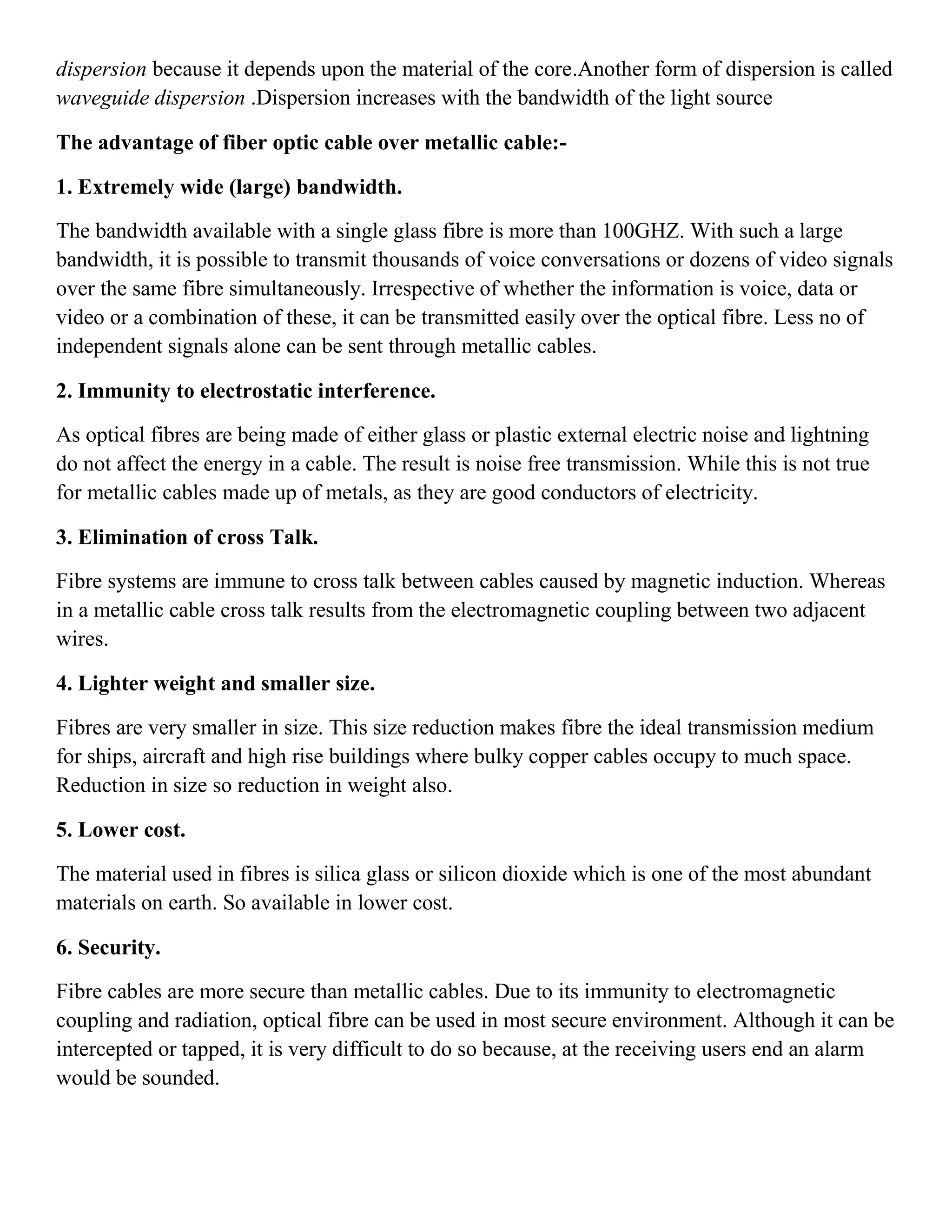 dispersion because it depends upon the material of the core.Another form of dispersion is called
waveguide dispersion .Dispersion increases with the bandwidth of the light source
The advantage of fiber optic cable over metallic cable:-
1. Extremely wide (large) bandwidth.
The bandwidth available with a single glass fibre is more than 100GHZ. With such a large
bandwidth, it is possible to transmit thousands of voice conversations or dozens of video signals
over the same fibre simultaneously. Irrespective of whether the information is voice, data or
video or a combination of these, it can be transmitted easily over the optical fibre. Less no of
independent signals alone can be sent through metallic cables.
2. Immunity to electrostatic interference.
As optical fibres are being made of either glass or plastic external electric noise and lightning
do not affect the energy in a cable. The result is noise free transmission. While this is not true
for metallic cables made up of metals, as they are good conductors of electricity.
3. Elimination of cross Talk.
Fibre systems are immune to cross talk between cables caused by magnetic induction. Whereas
in a metallic cable cross talk results from the electromagnetic coupling between two adjacent
wires.
4. Lighter weight and smaller size.
Fibres are very smaller in size. This size reduction makes fibre the ideal transmission medium
for ships, aircraft and high rise buildings where bulky copper cables occupy to much space.
Reduction in size so reduction in weight also.
5. Lower cost.
The material used in fibres is silica glass or silicon dioxide which is one of the most abundant
materials on earth. So available in lower cost.
6. Security.
Fibre cables are more secure than metallic cables. Due to its immunity to electromagnetic
coupling and radiation, optical fibre can be used in most secure environment. Although it can be
intercepted or tapped, it is very difficult to do so because, at the receiving users end an alarm
would be sounded.
 