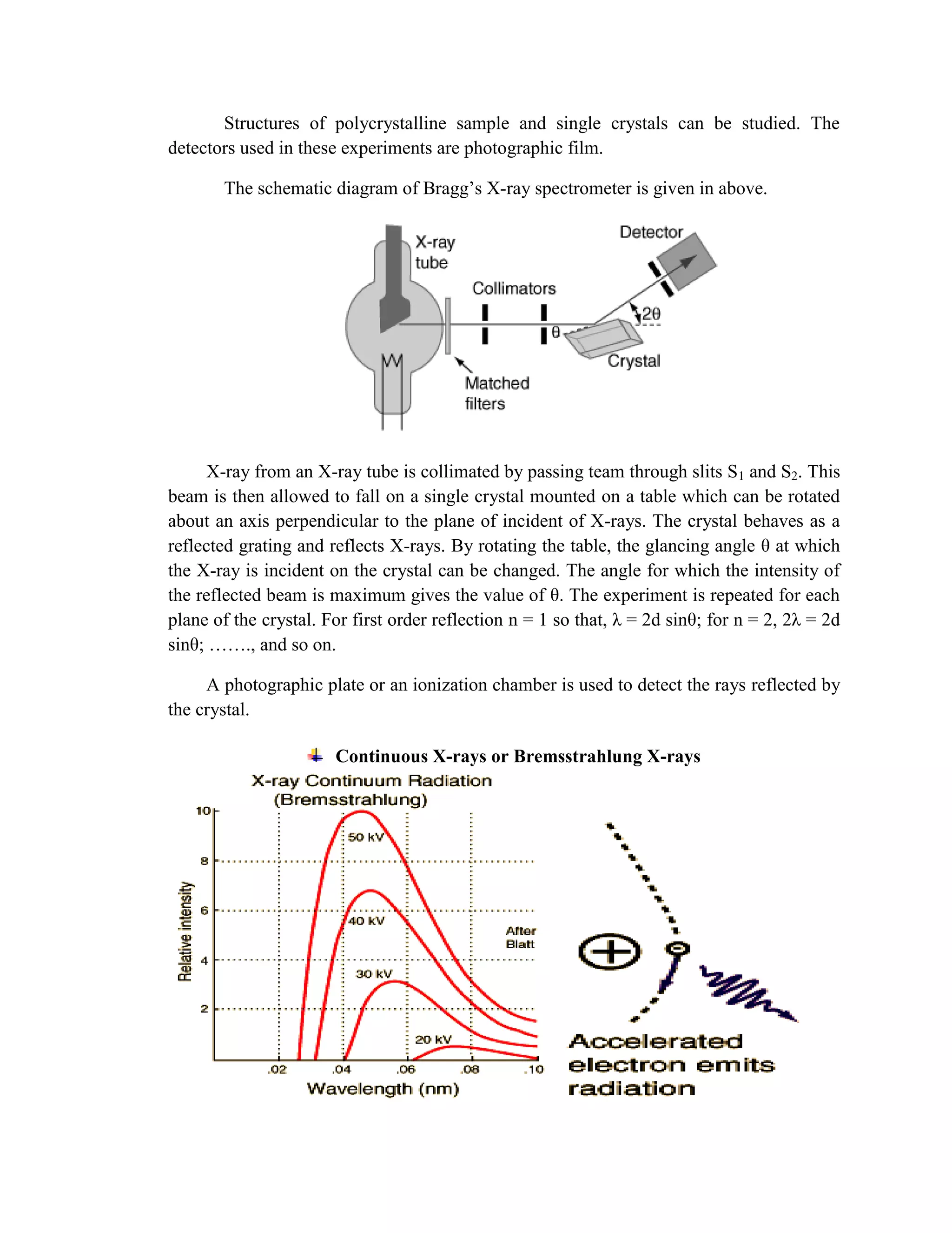 Structures of polycrystalline sample and single crystals can be studied. The
detectors used in these experiments are photographic film.
The schematic diagram of Bragg’s X-ray spectrometer is given in above.
X-ray from an X-ray tube is collimated by passing team through slits S1 and S2. This
beam is then allowed to fall on a single crystal mounted on a table which can be rotated
about an axis perpendicular to the plane of incident of X-rays. The crystal behaves as a
reflected grating and reflects X-rays. By rotating the table, the glancing angle θ at which
the X-ray is incident on the crystal can be changed. The angle for which the intensity of
the reflected beam is maximum gives the value of θ. The experiment is repeated for each
plane of the crystal. For first order reflection n = 1 so that, λ = 2d sinθ; for n = 2, 2λ = 2d
sinθ; ……., and so on.
A photographic plate or an ionization chamber is used to detect the rays reflected by
the crystal.
Continuous X-rays or Bremsstrahlung X-rays
 
