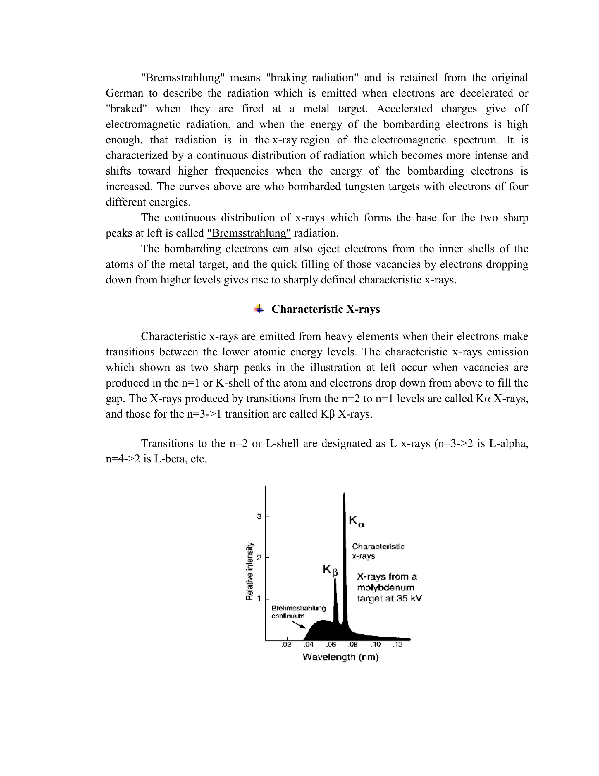 "Bremsstrahlung" means "braking radiation" and is retained from the original
German to describe the radiation which is emitted when electrons are decelerated or
"braked" when they are fired at a metal target. Accelerated charges give off
electromagnetic radiation, and when the energy of the bombarding electrons is high
enough, that radiation is in the x-ray region of the electromagnetic spectrum. It is
characterized by a continuous distribution of radiation which becomes more intense and
shifts toward higher frequencies when the energy of the bombarding electrons is
increased. The curves above are who bombarded tungsten targets with electrons of four
different energies.
The continuous distribution of x-rays which forms the base for the two sharp
peaks at left is called "Bremsstrahlung" radiation.
The bombarding electrons can also eject electrons from the inner shells of the
atoms of the metal target, and the quick filling of those vacancies by electrons dropping
down from higher levels gives rise to sharply defined characteristic x-rays.
Characteristic X-rays
Characteristic x-rays are emitted from heavy elements when their electrons make
transitions between the lower atomic energy levels. The characteristic x-rays emission
which shown as two sharp peaks in the illustration at left occur when vacancies are
produced in the n=1 or K-shell of the atom and electrons drop down from above to fill the
gap. The X-rays produced by transitions from the n=2 to n=1 levels are called Kα X-rays,
and those for the n=3->1 transition are called Kβ X-rays.
Transitions to the n=2 or L-shell are designated as L x-rays (n=3->2 is L-alpha,
n=4->2 is L-beta, etc.
 