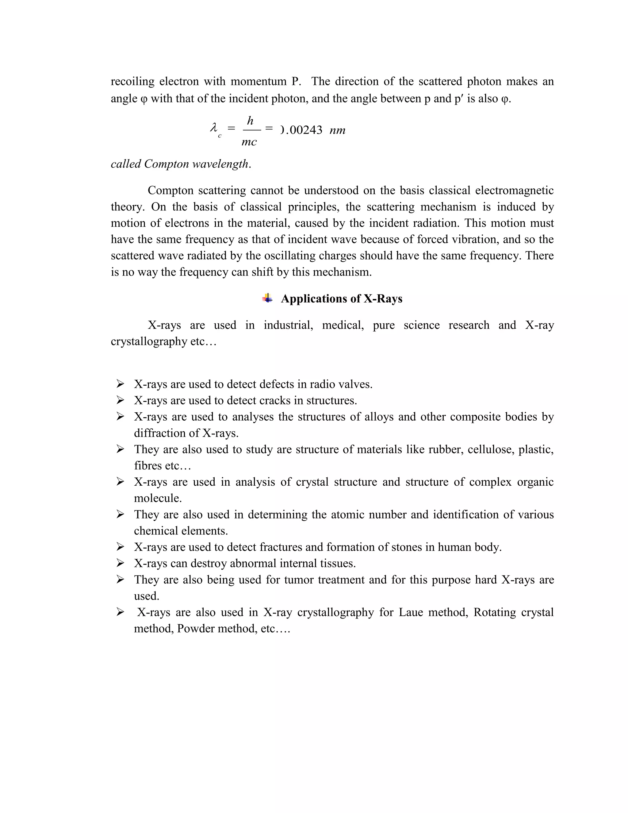 recoiling electron with momentum P. The direction of the scattered photon makes an
angle φ with that of the incident photon, and the angle between p and p is also φ.
called Compton wavelength.
Compton scattering cannot be understood on the basis classical electromagnetic
theory. On the basis of classical principles, the scattering mechanism is induced by
motion of electrons in the material, caused by the incident radiation. This motion must
have the same frequency as that of incident wave because of forced vibration, and so the
scattered wave radiated by the oscillating charges should have the same frequency. There
is no way the frequency can shift by this mechanism.
Applications of X-Rays
X-rays are used in industrial, medical, pure science research and X-ray
crystallography etc…
 X-rays are used to detect defects in radio valves.
 X-rays are used to detect cracks in structures.
 X-rays are used to analyses the structures of alloys and other composite bodies by
diffraction of X-rays.
 They are also used to study are structure of materials like rubber, cellulose, plastic,
fibres etc…
 X-rays are used in analysis of crystal structure and structure of complex organic
molecule.
 They are also used in determining the atomic number and identification of various
chemical elements.
 X-rays are used to detect fractures and formation of stones in human body.
 X-rays can destroy abnormal internal tissues.
 They are also being used for tumor treatment and for this purpose hard X-rays are
used.
 X-rays are also used in X-ray crystallography for Laue method, Rotating crystal
method, Powder method, etc….
nm
mc
h
c
00243.0
 