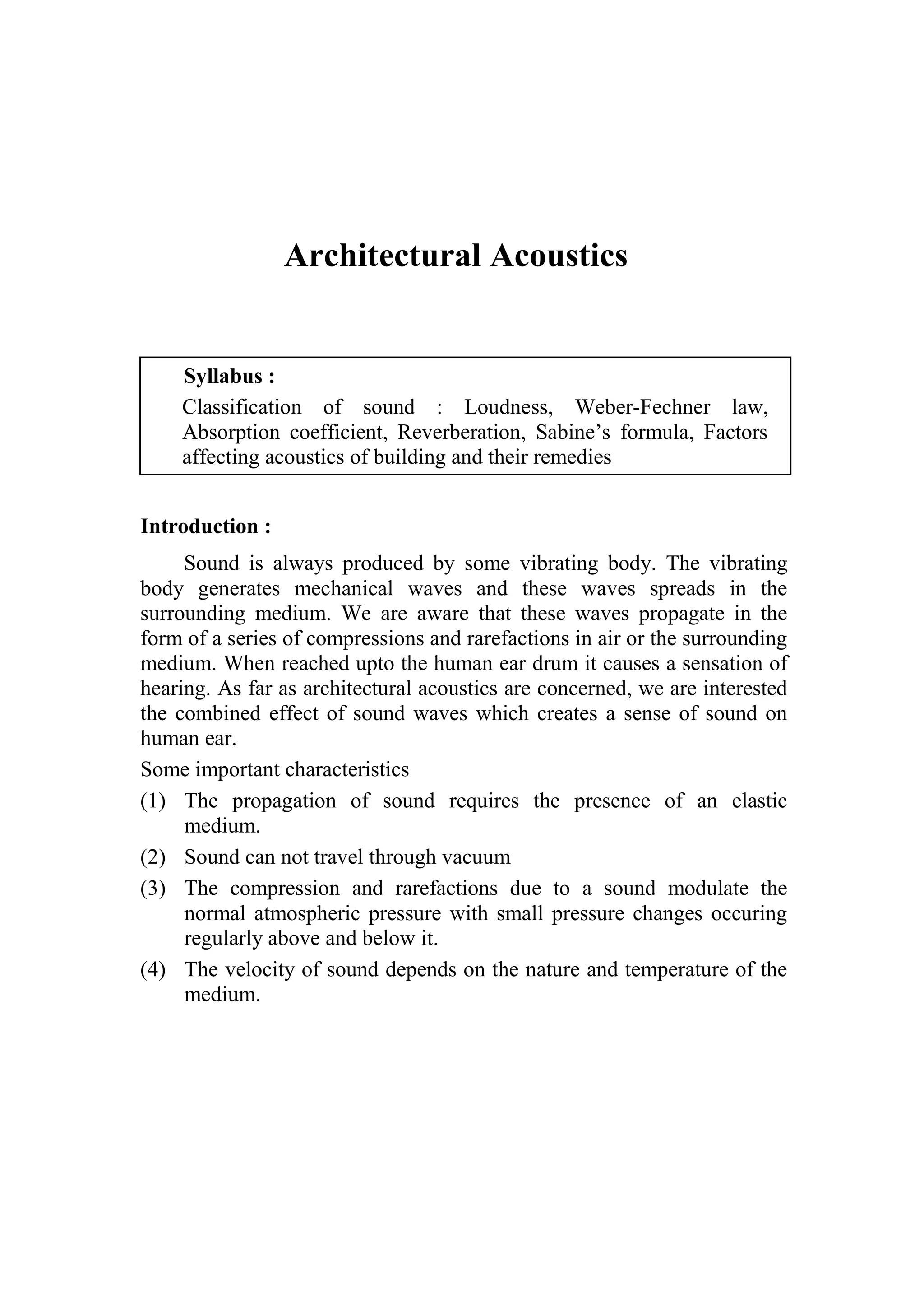 1-1 Architectural Acoustics
Architectural Acoustics
Syllabus :
Classification of sound : Loudness, Weber-Fechner law,
Absorption coefficient, Reverberation, Sabine’s formula, Factors
affecting acoustics of building and their remedies
Introduction :
Sound is always produced by some vibrating body. The vibrating
body generates mechanical waves and these waves spreads in the
surrounding medium. We are aware that these waves propagate in the
form of a series of compressions and rarefactions in air or the surrounding
medium. When reached upto the human ear drum it causes a sensation of
hearing. As far as architectural acoustics are concerned, we are interested
the combined effect of sound waves which creates a sense of sound on
human ear.
Some important characteristics
(1) The propagation of sound requires the presence of an elastic
medium.
(2) Sound can not travel through vacuum
(3) The compression and rarefactions due to a sound modulate the
normal atmospheric pressure with small pressure changes occuring
regularly above and below it.
(4) The velocity of sound depends on the nature and temperature of the
medium.
 