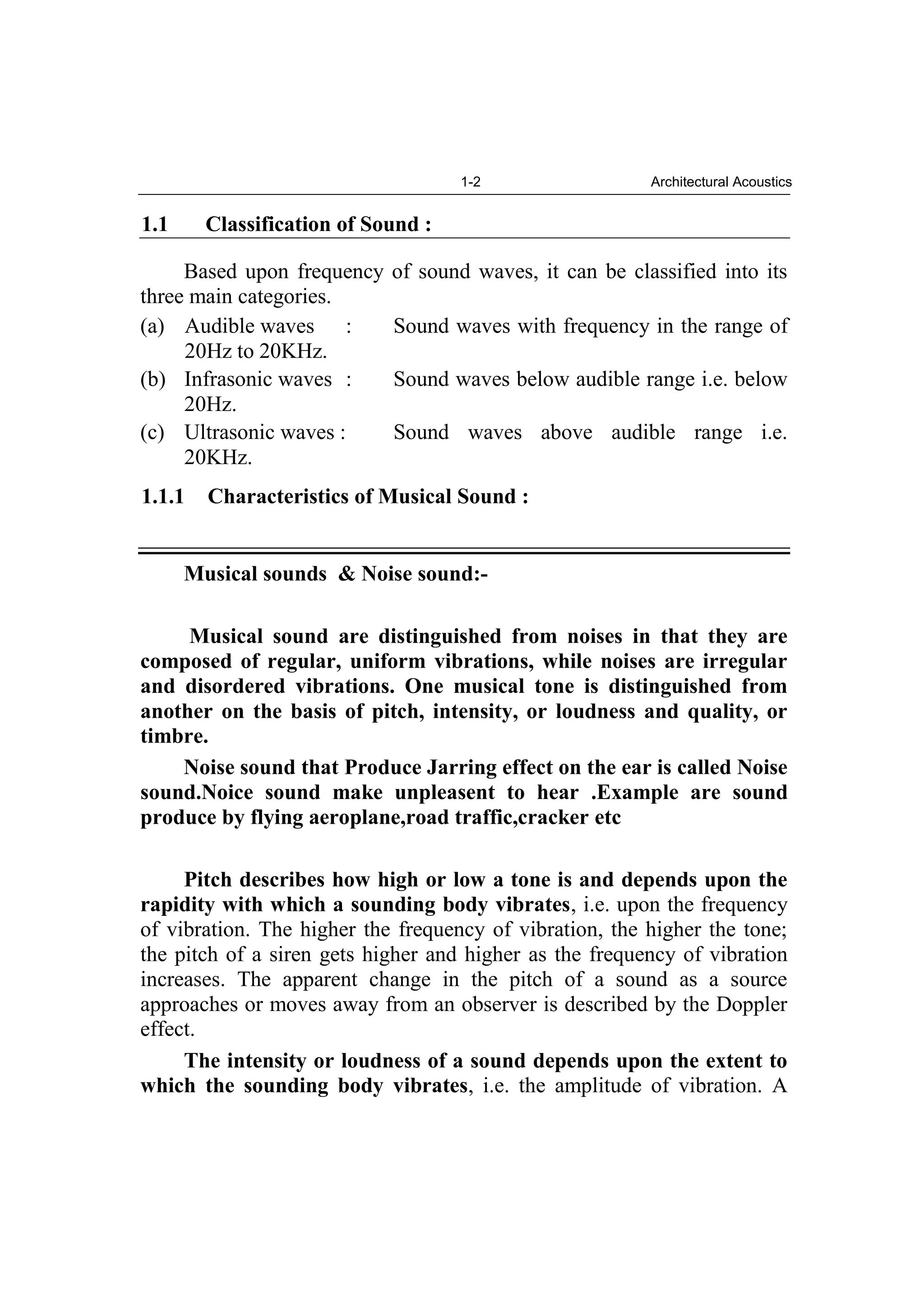 1-2 Architectural Acoustics
1.1 Classification of Sound :
Based upon frequency of sound waves, it can be classified into its
three main categories.
(a) Audible waves : Sound waves with frequency in the range of
20Hz to 20KHz.
(b) Infrasonic waves : Sound waves below audible range i.e. below
20Hz.
(c) Ultrasonic waves : Sound waves above audible range i.e.
20KHz.
1.1.1 Characteristics of Musical Sound :
Musical sounds & Noise sound:-
Musical sound are distinguished from noises in that they are
composed of regular, uniform vibrations, while noises are irregular
and disordered vibrations. One musical tone is distinguished from
another on the basis of pitch, intensity, or loudness and quality, or
timbre.
Noise sound that Produce Jarring effect on the ear is called Noise
sound.Noice sound make unpleasent to hear .Example are sound
produce by flying aeroplane,road traffic,cracker etc
Pitch describes how high or low a tone is and depends upon the
rapidity with which a sounding body vibrates, i.e. upon the frequency
of vibration. The higher the frequency of vibration, the higher the tone;
the pitch of a siren gets higher and higher as the frequency of vibration
increases. The apparent change in the pitch of a sound as a source
approaches or moves away from an observer is described by the Doppler
effect.
The intensity or loudness of a sound depends upon the extent to
which the sounding body vibrates, i.e. the amplitude of vibration. A
 