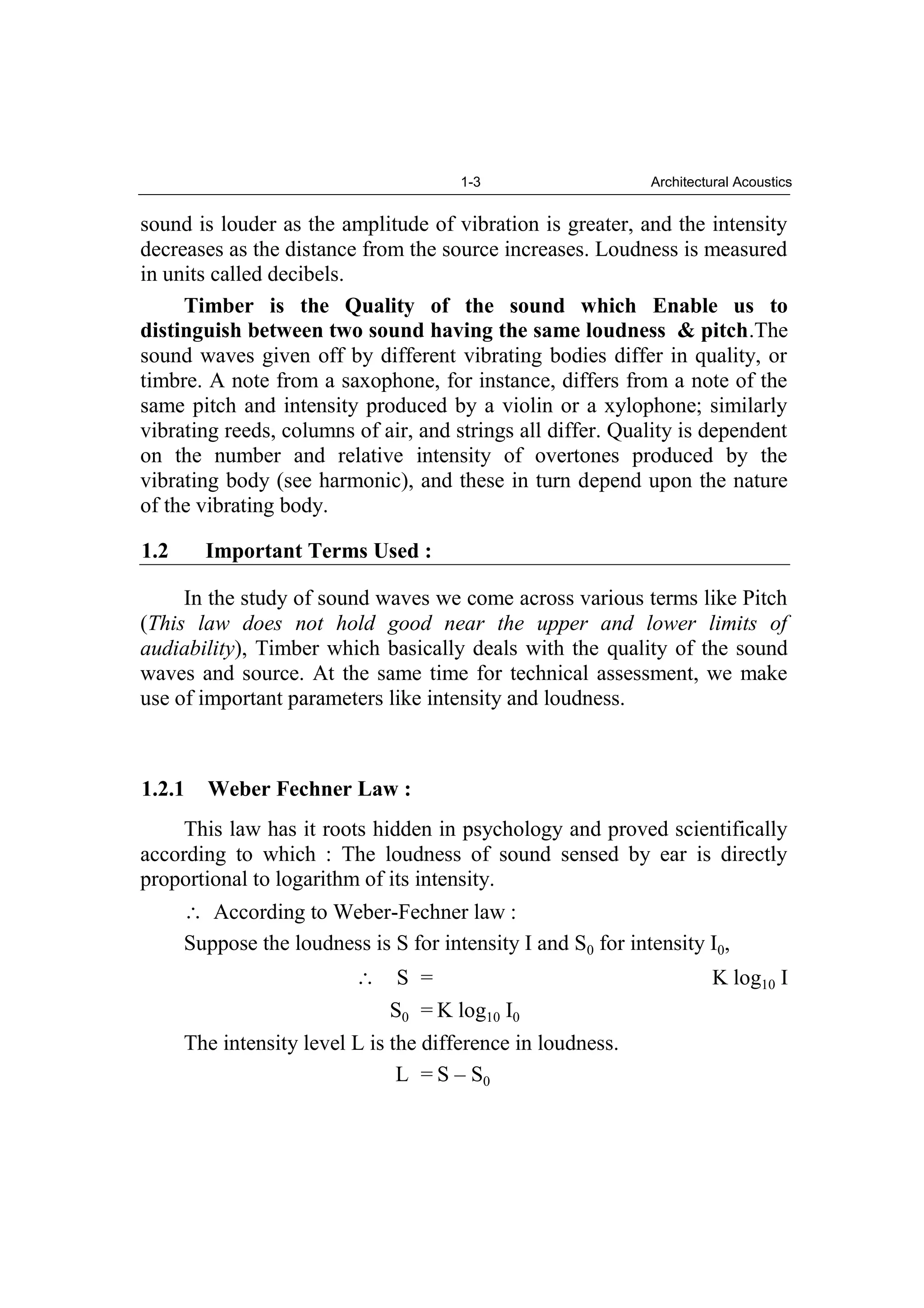 1-3 Architectural Acoustics
sound is louder as the amplitude of vibration is greater, and the intensity
decreases as the distance from the source increases. Loudness is measured
in units called decibels.
Timber is the Quality of the sound which Enable us to
distinguish between two sound having the same loudness & pitch.The
sound waves given off by different vibrating bodies differ in quality, or
timbre. A note from a saxophone, for instance, differs from a note of the
same pitch and intensity produced by a violin or a xylophone; similarly
vibrating reeds, columns of air, and strings all differ. Quality is dependent
on the number and relative intensity of overtones produced by the
vibrating body (see harmonic), and these in turn depend upon the nature
of the vibrating body.
1.2 Important Terms Used :
In the study of sound waves we come across various terms like Pitch
(This law does not hold good near the upper and lower limits of
audiability), Timber which basically deals with the quality of the sound
waves and source. At the same time for technical assessment, we make
use of important parameters like intensity and loudness.
1.2.1 Weber Fechner Law :
This law has it roots hidden in psychology and proved scientifically
according to which : The loudness of sound sensed by ear is directly
proportional to logarithm of its intensity.
According to Weber-Fechner law :
Suppose the loudness is S for intensity I and S0 for intensity I0,
S = K log10 I
S0 = K log10 I0
The intensity level L is the difference in loudness.
L = S – S0
 