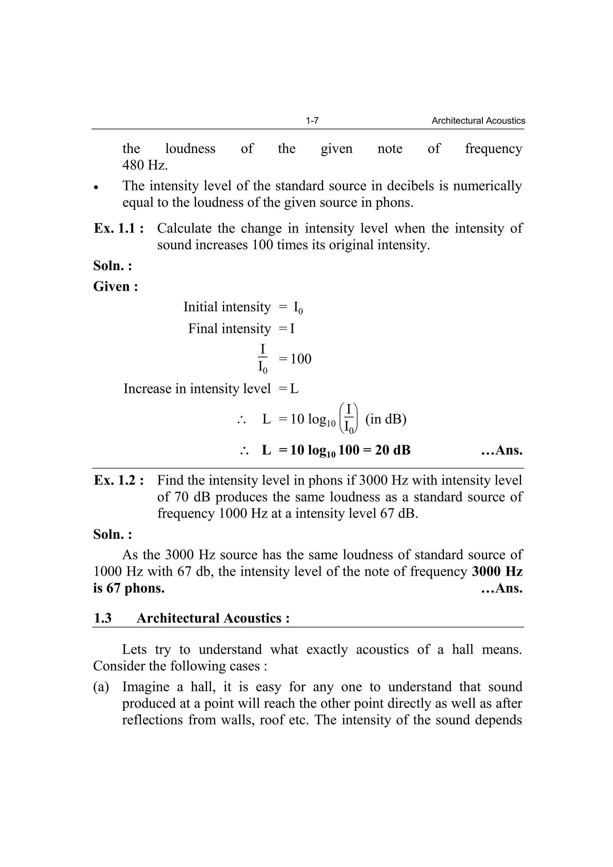 1-7 Architectural Acoustics
the loudness of the given note of frequency
480 Hz.
The intensity level of the standard source in decibels is numerically
equal to the loudness of the given source in phons.
Ex. 1.1 : Calculate the change in intensity level when the intensity of
sound increases 100 times its original intensity.
Soln. :
Given :
Initial intensity = I0
Final intensity = I
I
I0
= 100
Increase in intensity level = L
L = 10 log10
I
I0
(in dB)
L = 10 log10 100 = 20 dB …Ans.
Ex. 1.2 : Find the intensity level in phons if 3000 Hz with intensity level
of 70 dB produces the same loudness as a standard source of
frequency 1000 Hz at a intensity level 67 dB.
Soln. :
As the 3000 Hz source has the same loudness of standard source of
1000 Hz with 67 db, the intensity level of the note of frequency 3000 Hz
is 67 phons. …Ans.
1.3 Architectural Acoustics :
Lets try to understand what exactly acoustics of a hall means.
Consider the following cases :
(a) Imagine a hall, it is easy for any one to understand that sound
produced at a point will reach the other point directly as well as after
reflections from walls, roof etc. The intensity of the sound depends
 