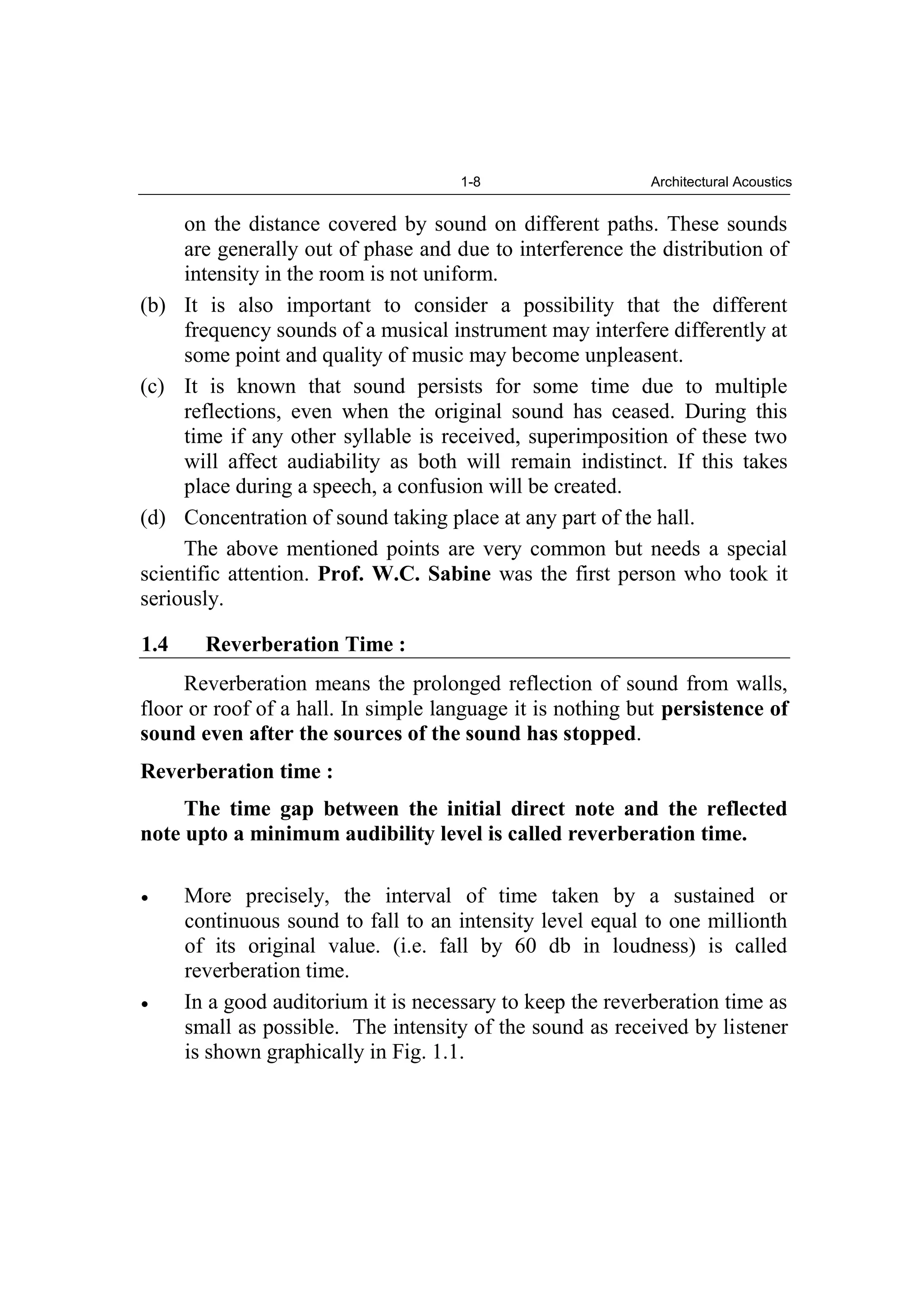 1-8 Architectural Acoustics
on the distance covered by sound on different paths. These sounds
are generally out of phase and due to interference the distribution of
intensity in the room is not uniform.
(b) It is also important to consider a possibility that the different
frequency sounds of a musical instrument may interfere differently at
some point and quality of music may become unpleasent.
(c) It is known that sound persists for some time due to multiple
reflections, even when the original sound has ceased. During this
time if any other syllable is received, superimposition of these two
will affect audiability as both will remain indistinct. If this takes
place during a speech, a confusion will be created.
(d) Concentration of sound taking place at any part of the hall.
The above mentioned points are very common but needs a special
scientific attention. Prof. W.C. Sabine was the first person who took it
seriously.
1.4 Reverberation Time :
Reverberation means the prolonged reflection of sound from walls,
floor or roof of a hall. In simple language it is nothing but persistence of
sound even after the sources of the sound has stopped.
Reverberation time :
The time gap between the initial direct note and the reflected
note upto a minimum audibility level is called reverberation time.
More precisely, the interval of time taken by a sustained or
continuous sound to fall to an intensity level equal to one millionth
of its original value. (i.e. fall by 60 db in loudness) is called
reverberation time.
In a good auditorium it is necessary to keep the reverberation time as
small as possible. The intensity of the sound as received by listener
is shown graphically in Fig. 1.1.
 