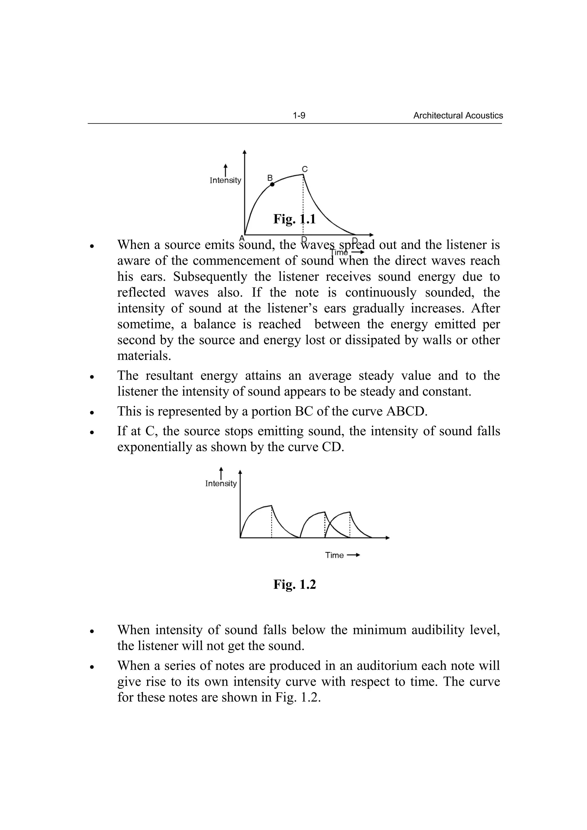 1-9 Architectural Acoustics
Fig. 1.1
When a source emits sound, the waves spread out and the listener is
aware of the commencement of sound when the direct waves reach
his ears. Subsequently the listener receives sound energy due to
reflected waves also. If the note is continuously sounded, the
intensity of sound at the listener’s ears gradually increases. After
sometime, a balance is reached between the energy emitted per
second by the source and energy lost or dissipated by walls or other
materials.
The resultant energy attains an average steady value and to the
listener the intensity of sound appears to be steady and constant.
This is represented by a portion BC of the curve ABCD.
If at C, the source stops emitting sound, the intensity of sound falls
exponentially as shown by the curve CD.
Fig. 1.2
When intensity of sound falls below the minimum audibility level,
the listener will not get the sound.
When a series of notes are produced in an auditorium each note will
give rise to its own intensity curve with respect to time. The curve
for these notes are shown in Fig. 1.2.
 