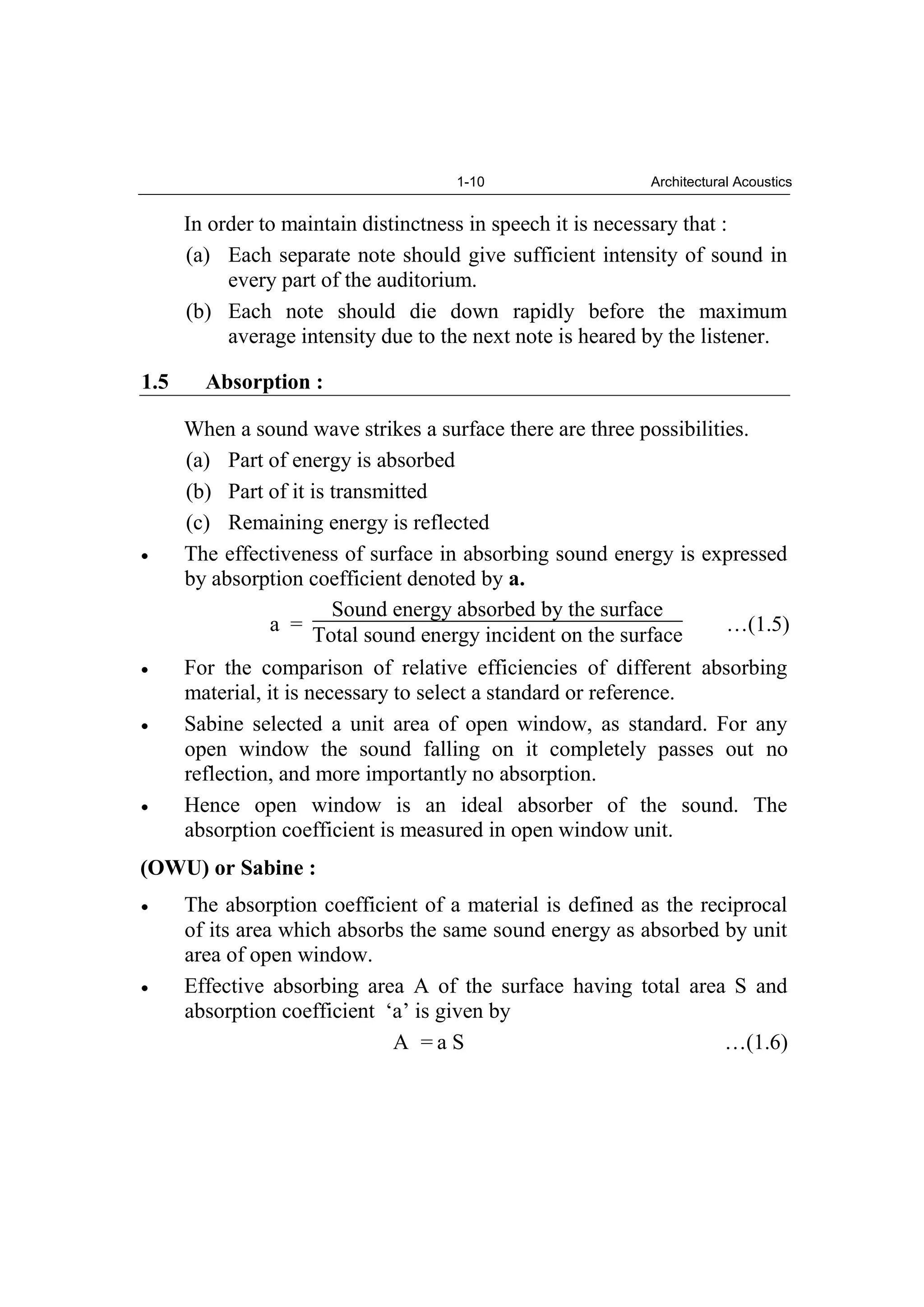 1-10 Architectural Acoustics
In order to maintain distinctness in speech it is necessary that :
(a) Each separate note should give sufficient intensity of sound in
every part of the auditorium.
(b) Each note should die down rapidly before the maximum
average intensity due to the next note is heared by the listener.
1.5 Absorption :
When a sound wave strikes a surface there are three possibilities.
(a) Part of energy is absorbed
(b) Part of it is transmitted
(c) Remaining energy is reflected
The effectiveness of surface in absorbing sound energy is expressed
by absorption coefficient denoted by a.
a =
Sound energy absorbed by the surface
Total sound energy incident on the surface …(1.5)
For the comparison of relative efficiencies of different absorbing
material, it is necessary to select a standard or reference.
Sabine selected a unit area of open window, as standard. For any
open window the sound falling on it completely passes out no
reflection, and more importantly no absorption.
Hence open window is an ideal absorber of the sound. The
absorption coefficient is measured in open window unit.
(OWU) or Sabine :
The absorption coefficient of a material is defined as the reciprocal
of its area which absorbs the same sound energy as absorbed by unit
area of open window.
Effective absorbing area A of the surface having total area S and
absorption coefficient ‘a’ is given by
A = a S …(1.6)
 