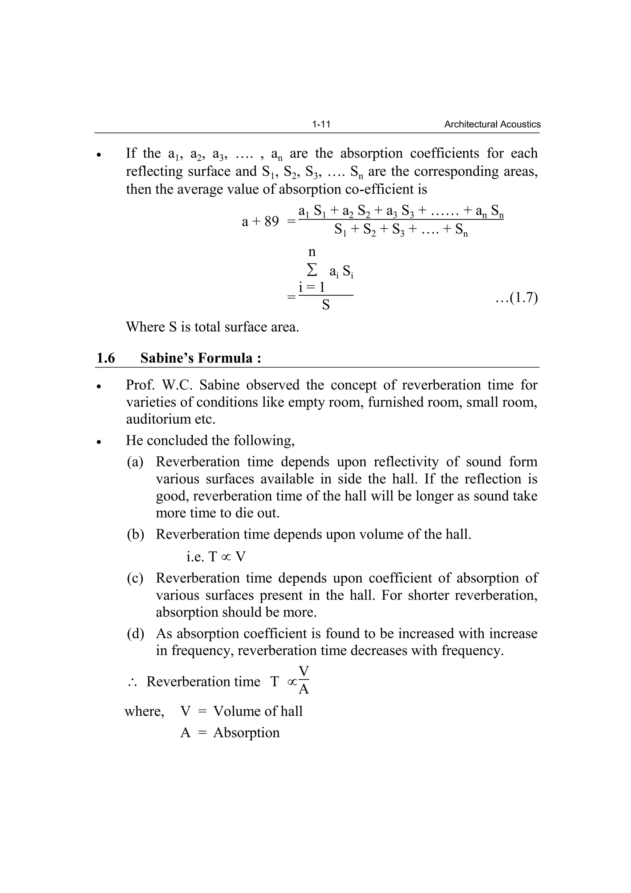1-11 Architectural Acoustics
If the a1, a2, a3, …. , an are the absorption coefficients for each
reflecting surface and S1, S2, S3, …. Sn are the corresponding areas,
then the average value of absorption co-efficient is
a + 89 =
a1 S1 + a2 S2 + a3 S3 + …… + an Sn
S1 + S2 + S3 + …. + Sn
=
n
i = 1
ai Si
S …(1.7)
Where S is total surface area.
1.6 Sabine’s Formula :
Prof. W.C. Sabine observed the concept of reverberation time for
varieties of conditions like empty room, furnished room, small room,
auditorium etc.
He concluded the following,
(a) Reverberation time depends upon reflectivity of sound form
various surfaces available in side the hall. If the reflection is
good, reverberation time of the hall will be longer as sound take
more time to die out.
(b) Reverberation time depends upon volume of the hall.
i.e. T V
(c) Reverberation time depends upon coefficient of absorption of
various surfaces present in the hall. For shorter reverberation,
absorption should be more.
(d) As absorption coefficient is found to be increased with increase
in frequency, reverberation time decreases with frequency.
Reverberation time T
V
A
where, V = Volume of hall
A = Absorption
 