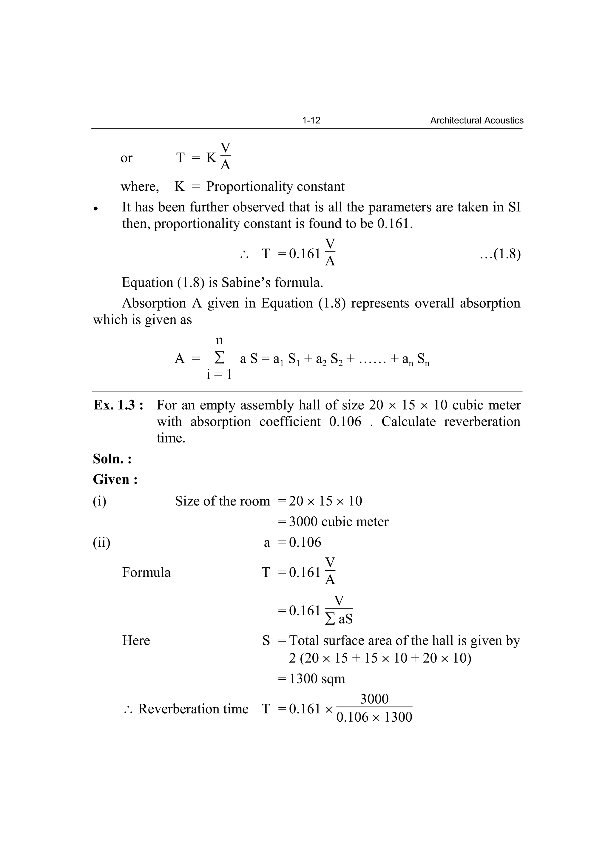 1-12 Architectural Acoustics
or T = K
V
A
where, K = Proportionality constant
It has been further observed that is all the parameters are taken in SI
then, proportionality constant is found to be 0.161.
T = 0.161
V
A …(1.8)
Equation (1.8) is Sabine’s formula.
Absorption A given in Equation (1.8) represents overall absorption
which is given as
A =
n
i = 1
a S = a1 S1 + a2 S2 + …… + an Sn
Ex. 1.3 : For an empty assembly hall of size 20 15 10 cubic meter
with absorption coefficient 0.106 . Calculate reverberation
time.
Soln. :
Given :
(i) Size of the room = 20 15 10
= 3000 cubic meter
(ii) a = 0.106
Formula T = 0.161
V
A
= 0.161
V
aS
Here S = Total surface area of the hall is given by
2 (20 15 + 15 10 + 20 10)
= 1300 sqm
Reverberation time T = 0.161
3000
0.106 1300
 