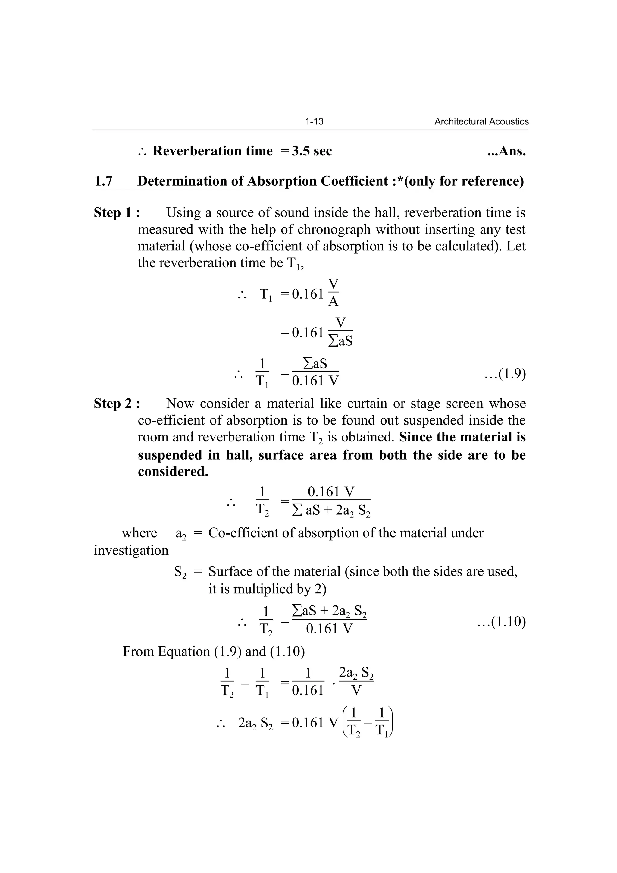 1-13 Architectural Acoustics
Reverberation time = 3.5 sec ...Ans.
1.7 Determination of Absorption Coefficient :*(only for reference)
Step 1 : Using a source of sound inside the hall, reverberation time is
measured with the help of chronograph without inserting any test
material (whose co-efficient of absorption is to be calculated). Let
the reverberation time be T1,
T1 = 0.161
V
A
= 0.161
V
aS
1
T1
=
aS
0.161 V …(1.9)
Step 2 : Now consider a material like curtain or stage screen whose
co-efficient of absorption is to be found out suspended inside the
room and reverberation time T2 is obtained. Since the material is
suspended in hall, surface area from both the side are to be
considered.
1
T2
=
0.161 V
aS + 2a2 S2
where a2 = Co-efficient of absorption of the material under
investigation
S2 = Surface of the material (since both the sides are used,
it is multiplied by 2)
1
T2
=
aS + 2a2 S2
0.161 V …(1.10)
From Equation (1.9) and (1.10)
1
T2
–
1
T1
=
1
0.161
2a2 S2
V
2a2 S2 = 0.161 V
1
T2
–
1
T1
 