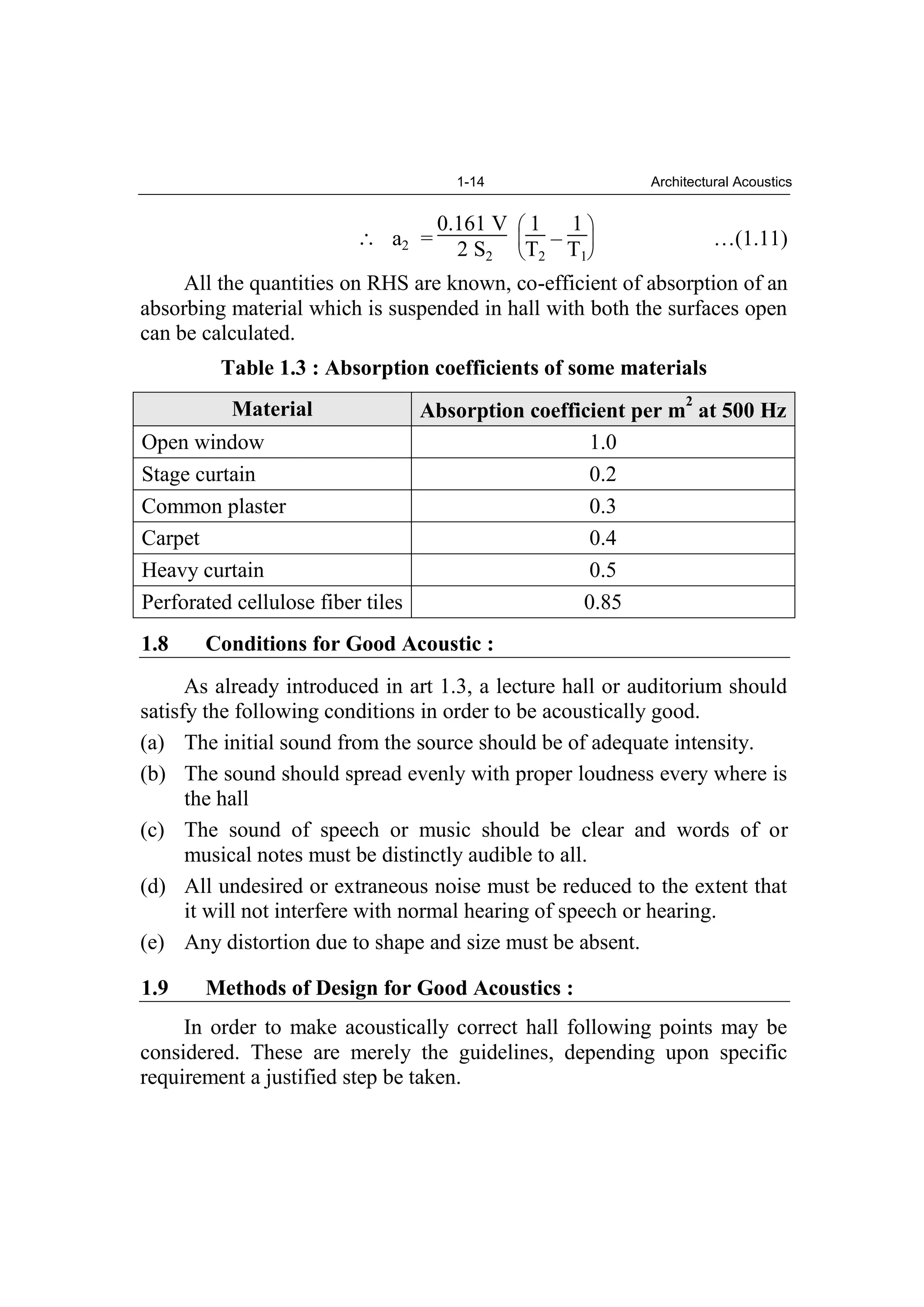 1-14 Architectural Acoustics
a2 =
0.161 V
2 S2
1
T2
–
1
T1
…(1.11)
All the quantities on RHS are known, co-efficient of absorption of an
absorbing material which is suspended in hall with both the surfaces open
can be calculated.
Table 1.3 : Absorption coefficients of some materials
Material Absorption coefficient per m
2
at 500 Hz
Open window 1.0
Stage curtain 0.2
Common plaster 0.3
Carpet 0.4
Heavy curtain 0.5
Perforated cellulose fiber tiles 0.85
1.8 Conditions for Good Acoustic :
As already introduced in art 1.3, a lecture hall or auditorium should
satisfy the following conditions in order to be acoustically good.
(a) The initial sound from the source should be of adequate intensity.
(b) The sound should spread evenly with proper loudness every where is
the hall
(c) The sound of speech or music should be clear and words of or
musical notes must be distinctly audible to all.
(d) All undesired or extraneous noise must be reduced to the extent that
it will not interfere with normal hearing of speech or hearing.
(e) Any distortion due to shape and size must be absent.
1.9 Methods of Design for Good Acoustics :
In order to make acoustically correct hall following points may be
considered. These are merely the guidelines, depending upon specific
requirement a justified step be taken.
 