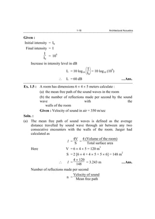 1-18 Architectural Acoustics
Given :
Initial intensity = I0
Final intensity = I
I
I0
= 10
6
Increase in intensity level in dB
L = 10 log10
I
I0
= 10 log10 (10
6
)
L = 60 dB …Ans.
Ex. 1.5 : A room has dimensions 6 4 5 meters calculate :
(a) the mean free path of the sound waves in the room
(b) the number of reflections made per second by the sound
wave with the
walls of the room
Given : Velocity of sound in air = 350 m/sec
Soln. :
(a) The mean free path of sound waves is defined as the average
distance travelled by sound wave through air between any two
consecutive encounters with the walls of the room. Jaeger had
calculated as
l =
4V
S =
4 (Volume of the room)
Total surface area
Here V = 6 4 5 = 120 m
3
S = 2 [6 4 + 4 5 + 5 6] = 148 m
2
l =
4 120
148 = 3.243 m …Ans.
Number of reflections made per second
n =
Velocity of sound
Mean free path
 