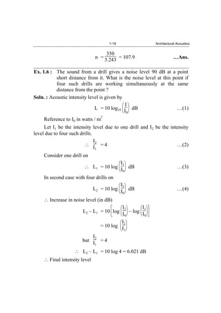 1-19 Architectural Acoustics
n =
350
3.243 = 107.9 …Ans.
Ex. 1.6 : The sound from a drill gives a noise level 90 dB at a point
short distance from it. What is the noise level at this point if
four such drills are working simultaneously at the same
distance from the point ?
Soln. : Acoustic intensity level is given by
L = 10 log10
I
I0
dB …(1)
Reference to I0 in watts / m
2
Let I1 be the intensity level due to one drill and I2 be the intensity
level due to four such drills.
I2
I1
= 4 …(2)
Consider one drill on
L1 = 10 log
I1
I0
dB …(3)
In second case with four drills on
L2 = 10 log
I2
I0
dB …(4)
Increase in noise level (in dB)
L2 – L1 = 10 log
I2
I0
– log
I1
I0
= 10 log
I2
I1
but
I2
I1
= 4
L2 – L1 = 10 log 4 = 6.021 dB
Final intensity level
 