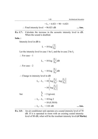 1-20 Architectural Acoustics
= L1 + 6.021 = 90 + 6.021
Final intensity level = 96.021 dB …Ans.
Ex. 1.7 : Calculate the increase in the acoustic intensity level in dB.
When the sound is doubled.
Soln. :
Intensity level in dB is
L = 10 log
I
I0
Let the intensity level in case 1 be I1 and the in case 2 be I2
For case – 1
L1 = 10 log
I1
I0
dB
For case – 2
L2 = 10 log
I2
I0
dB
Change in intensity level in dB
L2 – L1 = 10 log
I2
I0
– log
I1
I0
= 10 log
I2
I1
but
I2
I1
= 2 (given)
L2 – L1 = 10 log 2
= 10 (0.3010)
L2 – L1 = 3.01 dB …Ans.
Ex. 1.8 : An air conditioner unit operates at a sound intensity level of 70
dB. If it is operated in room with an existing sound intensity
level of 80 dB, what will be the resultant intensity level.(4 Marks)
 