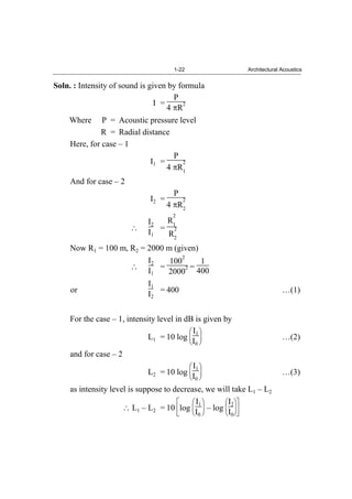 1-22 Architectural Acoustics
Soln. : Intensity of sound is given by formula
I =
P
4 R
2
Where P = Acoustic pressure level
R = Radial distance
Here, for case – 1
I1 =
P
4 R
2
1
And for case – 2
I2 =
P
4 R
2
2
I2
I1
=
R
2
1
R
2
2
Now R1 = 100 m, R2 = 2000 m (given)
I2
I1
=
100
2
2000
2 =
1
400
or
I1
I2
= 400 …(1)
For the case – 1, intensity level in dB is given by
L1 = 10 log
I1
I0
…(2)
and for case – 2
L2 = 10 log
I1
I0
…(3)
as intensity level is suppose to decrease, we will take L1 – L2
L1 – L2 = 10 log
I1
I0
– log
I2
I0
 