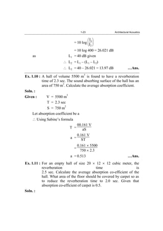 1-23 Architectural Acoustics
= 10 log
I1
I2
= 10 log 400 = 26.021 dB
as L1 = 40 dB given
L2 = L1 – (L1 – L2)
L2 = 40 – 26.021 = 13.97 dB …Ans.
Ex. 1.10 : A hall of volume 5500 m
3
is found to have a reverberation
time of 2.3 sec. The sound absorbing surface of the hall has an
area of 750 m
2
. Calculate the average absorption coefficient.
Soln. :
Given : V = 5500 m
3
T = 2.3 sec
S = 750 m
2
Let absorption coefficient be a
Using Sabine’s formula
T =
00.161 V
aS
a =
0.161 V
ST
=
0.161 5500
750 2.3
a = 0.513 …Ans.
Ex. 1.11 : For an empty hall of size 20 12 12 cubic meter, the
reverberation time is
2.5 sec. Calculate the average absorption co-efficient of the
hall. What area of the floor should be covered by carpet so as
to reduce the reverberation time to 2.0 sec. Given that
absorption co-efficient of carpet is 0.5.
Soln. :
 