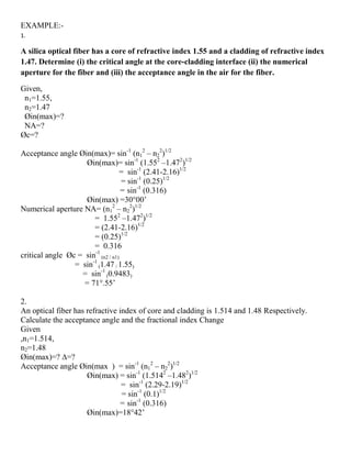 EXAMPLE:-
1.
A silica optical fiber has a core of refractive index 1.55 and a cladding of refractive index
1.47. Determine (i) the critical angle at the core-cladding interface (ii) the numerical
aperture for the fiber and (iii) the acceptance angle in the air for the fiber.
Given,
n1=1.55,
n2=1.47
Øin(max)=?
NA=?
Øc=?
Acceptance angle Øin(max)= sin-1
(n1
2
– n2
2
)1/2
Øin(max)= sin-1
(1.552
–1.472
)1/2
= sin-1
(2.41-2.16)1/2
= sin-1
(0.25)1/2
= sin-1
(0.316)
Øin(max) =30°00’
Numerical aperture NA= (n1
2
– n2
2
)1/2
= 1.552
–1.472
)1/2
= (2.41-2.16)1/2
= (0.25)1/2
= 0.316
critical angle Øc = sin-1
(n2 / n1)
= sin-1
(1.47 / 1.55)
= sin-1
(0.9483)
= 71°.55’
2.
An optical fiber has refractive index of core and cladding is 1.514 and 1.48 Respectively.
Calculate the acceptance angle and the fractional index Change
Given
,n1=1.514,
n2=1.48
Øin(max)=? ∆=?
Acceptance angle Øin(max ) = sin-1
(n1
2
– n2
2
)1/2
Øin(max) = sin-1
(1.5142
–1.482
)1/2
= sin-1
(2.29-2.19)1/2
= sin-1
(0.1)1/2
= sin-1
(0.316)
Øin(max)=18°42’
 