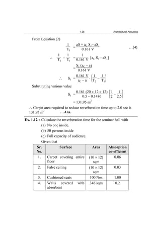 1-25 Architectural Acoustics
From Equation (2)
1
T1
=
aS + aC S1– aS1
0.161 V …(4)
1
T2
–
1
T1
=
1
0.161 V [aC S1 – aS1]
=
S1 (aC – a)
0.161 V
S1 =
0.161 V
aC – a
1
T2
–
1
T1
Substituting various value
S1 =
0.161 (20 12 12)
0.5 – 0.1486
1
2 –
1
2.5
= 131.95 m
2
Carpet area required to reduce reverberation time up to 2.0 sec is
131.95 m
2
…Ans.
Ex. 1.12 : Calculate the reverberation time for the seminar hall with
(a) No one inside.
(b) 50 persons inside
(c) Full capacity of audience.
Given that
Sr.
No.
Surface Area Absorption
co-efficient
1. Carpet covering entire
floor
(10 12)
sqm
0.06
2. False ceiling (10 12)
sqm
0.03
3. Cushioned seats 100 Nos 1.00
4. Walls covered with
absorbent
346 sqm 0.2
 
