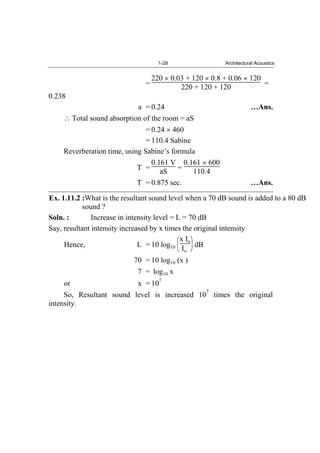 1-28 Architectural Acoustics
=
220 0.03 + 120 0.8 + 0.06 120
220 + 120 + 120 =
0.238
a = 0.24 …Ans.
Total sound absorption of the room = aS
= 0.24 460
= 110.4 Sabine
Reverberation time, using Sabine’s formula
T =
0.161 V
aS =
0.161 600
110.4
T = 0.875 sec. …Ans.
Ex. 1.11.2 :What is the resultant sound level when a 70 dB sound is added to a 80 dB
sound ?
Soln. : Increase in intensity level = L = 70 dB
Say, resultant intensity increased by x times the original intensity
Hence, L = 10 log10
x Io
Io
dB
70 = 10 log10 (x )
7 = log10 x
or x = 10
7
So, Resultant sound level is increased 10
7
times the original
intensity.
 