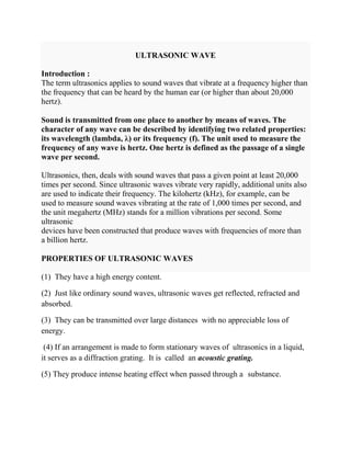 ULTRASONIC WAVE
Introduction :
The term ultrasonics applies to sound waves that vibrate at a frequency higher than
the frequency that can be heard by the human ear (or higher than about 20,000
hertz).
Sound is transmitted from one place to another by means of waves. The
character of any wave can be described by identifying two related properties:
its wavelength (lambda, λ) or its frequency (f). The unit used to measure the
frequency of any wave is hertz. One hertz is defined as the passage of a single
wave per second.
Ultrasonics, then, deals with sound waves that pass a given point at least 20,000
times per second. Since ultrasonic waves vibrate very rapidly, additional units also
are used to indicate their frequency. The kilohertz (kHz), for example, can be
used to measure sound waves vibrating at the rate of 1,000 times per second, and
the unit megahertz (MHz) stands for a million vibrations per second. Some
ultrasonic
devices have been constructed that produce waves with frequencies of more than
a billion hertz.
PROPERTIES OF ULTRASONIC WAVES
(1) They have a high energy content.
(2) Just like ordinary sound waves, ultrasonic waves get reflected, refracted and
absorbed.
(3) They can be transmitted over large distances with no appreciable loss of
energy.
(4) If an arrangement is made to form stationary waves of ultrasonics in a liquid,
it serves as a diffraction grating. It is called an acoustic grating.
(5) They produce intense heating effect when passed through a substance.
 