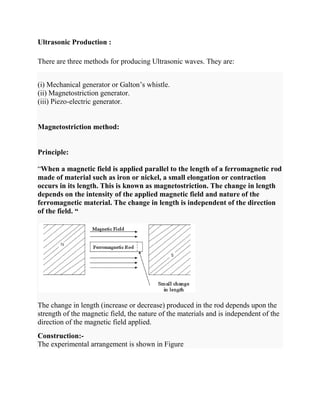 Ultrasonic Production :
There are three methods for producing Ultrasonic waves. They are:
(i) Mechanical generator or Galton’s whistle.
(ii) Magnetostriction generator.
(iii) Piezo-electric generator.
Magnetostriction method:
Principle:
“When a magnetic field is applied parallel to the length of a ferromagnetic rod
made of material such as iron or nickel, a small elongation or contraction
occurs in its length. This is known as magnetostriction. The change in length
depends on the intensity of the applied magnetic field and nature of the
ferromagnetic material. The change in length is independent of the direction
of the field. “
The change in length (increase or decrease) produced in the rod depends upon the
strength of the magnetic field, the nature of the materials and is independent of the
direction of the magnetic field applied.
Construction:-
The experimental arrangement is shown in Figure
 