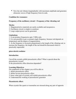 • Now the rod vibrates longitudinally with maximum amplitude and generates
ultrasonic waves of high frequency from its ends.
Condition for resonance:
Frequency of the oscillatory circuit = Frequency of the vibrating rod
Merits:
1. Magnetostrictive materials are easily available and inexpensive.
2. Oscillatory circuit is simple to construct.
3. Large output power can be generated.
Limitations
1. It can produce frequencies upto 3 MHz only.
2. It is not possible to get a constant single frequency, because rod depends on
temperature and the degree of magnetization.
3. As the frequency is inversely proportional to the length of the vibrating rod, to
increase the frequency, the length of the rod should be decreased which is
practically impossible.
piezo electric ossilator
Introduction
Can all the crystals exhibit piezoelectric effect? What is special about the
piezoelectric crystal?
Is the piezoelectric effect direction dependent?
Learning Objectives
On completion of this chapter you will be able to:
1. define piezoelectric effect
2. define inverse piezoelectric effect
3. know what type of crystals will exhibit piezoelectric effect
4. Understand the working of piezoelectric generator
Piezoelectric effect:
When crystals like quartz or tourmaline are stressed along any pair of opposite
 
