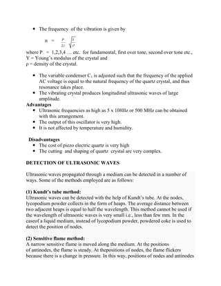  The frequency of the vibration is given by
n =
where P = 1,2,3,4 … etc. for fundamental, first over tone, second over tone etc.,
Y = Young’s modulus of the crystal and
ρ = density of the crystal.
 The variable condenser C1 is adjusted such that the frequency of the applied
AC voltage is equal to the natural frequency of the quartz crystal, and thus
resonance takes place.
 The vibrating crystal produces longitudinal ultrasonic waves of large
amplitude.
Advantages
 Ultrasonic frequencies as high as 5 x 108Hz or 500 MHz can be obtained
with this arrangement.
 The output of this oscillator is very high.
 It is not affected by temperature and humidity.
Disadvantages
 The cost of piezo electric quartz is very high
 The cutting and shaping of quartz crystal are very complex.
DETECTION OF ULTRASONIC WAVES
Ultrasonic waves propagated through a medium can be detected in a number of
ways. Some of the methods employed are as follows:
(1) Kundt’s tube method:
Ultrasonic waves can be detected with the help of Kundt’s tube. At the nodes,
lycopodium powder collects in the form of heaps. The average distance between
two adjacent heaps is equal to half the wavelength. This method cannot be used if
the wavelength of ultrasonic waves is very small i.e., less than few mm. In the
caseof a liquid medium, instead of lycopodium powder, powdered coke is used to
detect the position of nodes.
(2) Sensitive flame method:
A narrow sensitive flame is moved along the medium. At the positions
of antinodes, the flame is steady. At thepositions of nodes, the flame flickers
because there is a change in pressure. In this way, positions of nodes and antinodes
2
P Y
l
 