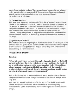 can be found out in the medium. The average distance between the two adjacent
nodes is equal to half the wavelength. If the value of the frequency of ultrasonic
wave is known, the velocity of ultrasonic wave propagated through
the medium can be calculated.
(3) Thermal detectors:
This is the most commonly used method of detection of ultrasonic waves. In this
method, a fine platinum wire is used. This wire is moved through the medium. At
the position of nodes, due to alternate compressions ad rarefactions, adiabatic
changes in temperature takes place. The resistance of the platinum wire changes
with respect to time. This can be detected with the help of Callendar and
Garrifith’s bridge arrangement. At the position of the antinodes, the temperature
remains constant. This will be indicated by the undisturbed balanced position of
the bridge.
(4) Quartz crystal method:
This method is based on the principle of Piezo-electric effect. When one pair of the
opposite faces of a quartz crystal is exposed to the ultrasonic waves, the other pairs
of opposite faces developed opposite charges. These charges are amplified and
detected using an electronic circuit.
ACOUSTING GRATING
Principle:
“When ultrasonic waves are passed through a liquid, the density of the liquid
varies layer by layer due to the variation in pressure and hence the liquid will
act as a diffraction grating, so called acoustic grating. Under this condition,
when a monochromatic source of light is passed through the acoustical
grating, the light gets diffracted. Then, by using the condition for diffraction,
the velocity of ultrasonic waves can be determined.”
This method is based on the fact that ultrasonic waves which consist of alternate
compressions and rarefactions changes the density of the medium through which
they pass.
This leads to a periodic variation of refractive index of the liquid, such a liquid
column is subjected to ultrasonic waves constitutes an acoustical grating. If
monochromatic light is passed through the waves the liquid causes the diffraction
of light.
 