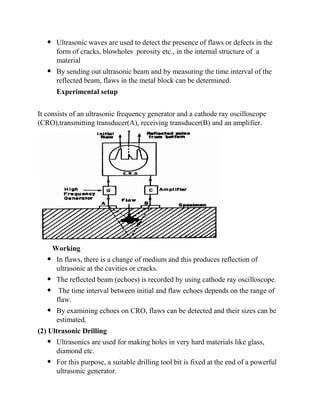  Ultrasonic waves are used to detect the presence of flaws or defects in the
form of cracks, blowholes porosity etc., in the internal structure of a
material
 By sending out ultrasonic beam and by measuring the time interval of the
reflected beam, flaws in the metal block can be determined.
Experimental setup
It consists of an ultrasonic frequency generator and a cathode ray oscilloscope
(CRO),transmitting transducer(A), receiving transducer(B) and an amplifier.
Working
 In flaws, there is a change of medium and this produces reflection of
ultrasonic at the cavities or cracks.
 The reflected beam (echoes) is recorded by using cathode ray oscilloscope.
 The time interval between initial and flaw echoes depends on the range of
flaw.
 By examining echoes on CRO, flaws can be detected and their sizes can be
estimated.
(2) Ultrasonic Drilling
 Ultrasonics are used for making holes in very hard materials like glass,
diamond etc.
 For this purpose, a suitable drilling tool bit is fixed at the end of a powerful
ultrasonic generator.
 