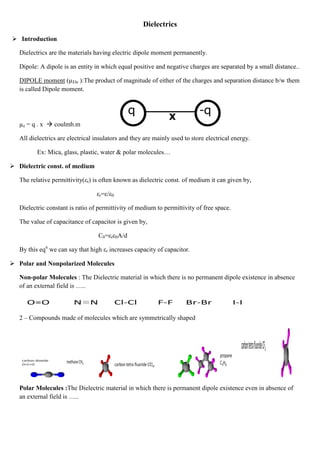 Dielectrics
 Introduction
Dielectrics are the materials having electric dipole moment permanently.
Dipole: A dipole is an entity in which equal positive and negative charges are separated by a small distance..
DIPOLE moment (µEle ):The product of magnitude of either of the charges and separation distance b/w them
is called Dipole moment.
µe = q . x  coulmb.m
All dielectrics are electrical insulators and they are mainly used to store electrical energy.
Ex: Mica, glass, plastic, water & polar molecules…
 Dielectric const. of medium
The relative permittivity(εr) is often known as dielectric const. of medium it can given by,
εr=ε/ε0
Dielectric constant is ratio of permittivity of medium to permittivity of free space.
The value of capacitance of capacitor is given by,
C0=εrε0A/d
By this eqn
we can say that high εr increases capacity of capacitor.
 Polar and Nonpolarized Molecules
Non-polar Molecules : The Dielectric material in which there is no permanent dipole existence in absence
of an external field is …..
2 – Compounds made of molecules which are symmetrically shaped
Polar Molecules :The Dielectric material in which there is permanent dipole existence even in absence of
an external field is …..
 