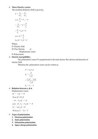  Three Electric vectors
The resultant dielectric field is given by,
Where,
E=Electric field
D=Flux Density or
Displacement vector
P=Polarization
 Electric susceptibility:
The polarization vector P is proportional to the total electric flux density and direction of
electric field.
Therefore the polarization vector can be written as:
 Relation between εr &
Displacement vector,
 Types of polarization
1. Electron polarization
2. Ionic polarization
3. Orientation polarization
4. Space charge polarization
0 0
0 0
0
0
'
'
,
,
, D
p
q q
E
A A
q
now P
A
q P
E
A
q
E P
A
q
now D
A
So E P
0
0
0
0
( 1)
1
e
e
r
e r
P E
P
E
E
E
0
0
0
r 0 0
0
D E P
Now,P=
( - ) E P
(or) ( . - ) E P
( 1) . P
W here,( 1)
r
r
E
E
 