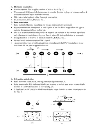 1. Electronic polarization
When no external field is applied nucleus of atom is like in fig. (a)
When external field is applied, displacement in opposite direction is observed between nucleus &
electrons due to this dipole moment is induced.
This type of polarization is called Electronic polarization.
Ex. Germanium, Silicon, Diamond etc…
2. Ionic polarization
Some materials like ionic crystal does not possess permanent dipole moment.
Fig. (a) shows natural arrangement of ionic crystal. When Ele. Field is applied on this type of
material displacement of ions is observed.
Due to an external electric field a positive & negative ion displaces in the direction opposite to
each other due to which distance between them is reduced & ionic polarization is generated.
Ionic polarization is observed in materials like NaCl, KBr, KCl etc…
Let us consider simple example of NaCl crystal.
As shown in fig. when crystal is placed in an external electric field Na+
ion displaces in one
direction & Cl-
ion goes in opposite direction.
3. Orientation polarization
Some molecules like H2O, HCl having permanent dipole moment p0.
In the absence of a field, individual dipoles are arranged in random way, so net average dipole
moment in a unit volume is zero as shown in fig. (b).
A dipole such as HCl placed in a field experiences a torque that tries to rotate it to align p0 with
the field E.
 