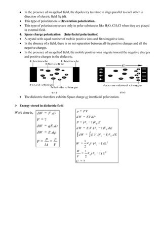 In the presence of an applied field, the dipoles try to rotate to align parallel to each other in
direction of electric field fig (d).
This type of polarization is Orientation polarization.
This type of polarization occurs only in polar substances like H2O, CH3Cl when they are placed
in external field.
4. Space charge polarization (Interfacial polarization)
A crystal with equal number of mobile positive ions and fixed negative ions.
In the absence of a field, there is no net separation between all the positive charges and all the
negative charges.
In the presence of an applied field, the mobile positive ions migrate toward the negative charges
and positive charges in the dielectric.
The dielectric therefore exhibits Space charge or interfacial polarization.
 Energy stored in dielectric field
Work done is, .
?
.
.
dW F dr
F
dW qE dr
dW E dp
p p
P
lA V
0
0
0
2
0
2
0
( 1) .
. .( 1) .
. .( 1) .
1
( 1) E
2
1
( 1) E
2
?
r
r
r
r
r
p PV
dW EVdP
P E
dW E V dE
dW E V dE
W V
W
V
U
 