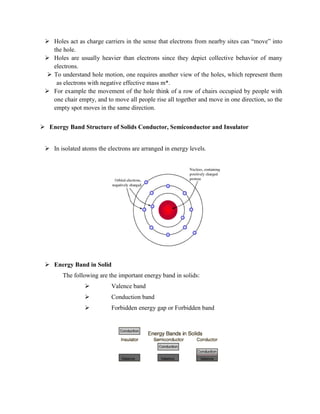 Holes act as charge carriers in the sense that electrons from nearby sites can “move” into
the hole.
 Holes are usually heavier than electrons since they depict collective behavior of many
electrons.
 To understand hole motion, one requires another view of the holes, which represent them
as electrons with negative effective mass m*.
 For example the movement of the hole think of a row of chairs occupied by people with
one chair empty, and to move all people rise all together and move in one direction, so the
empty spot moves in the same direction.
 Energy Band Structure of Solids Conductor, Semiconductor and Insulator
 In isolated atoms the electrons are arranged in energy levels.
 Energy Band in Solid
The following are the important energy band in solids:
 Valence band
 Conduction band
 Forbidden energy gap or Forbidden band
 