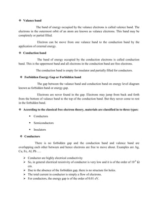  Valance band
The band of energy occupied by the valance electrons is called valence band. The
electrons in the outermost orbit of an atom are known as valance electrons. This band may be
completely or partial filled.
Electron can be move from one valance band to the conduction band by the
application of external energy.
 Conduction band
The band of energy occupied by the conduction electrons is called conduction
band. This is the uppermost band and all electrons in the conduction band are free electrons.
The conduction band is empty for insulator and partially filled for conductors.
 Forbidden Energy Gap or Forbidden band
The gap between the valance band and conduction band on energy level diagram
known as forbidden band or energy gap.
Electrons are never found in the gap. Electrons may jump from back and forth
from the bottom of valance band to the top of the conduction band. But they never come to rest
in the forbidden band.
 According to the classical free electron theory, materials are classified in to three types:
 Conductors
 Semiconductors
 Insulators
 Conductors
There is no forbidden gap and the conduction band and valence band are
overlapping each other between and hence electrons are free to move about. Examples are Ag,
Cu, Fe, Al, Pb ….
 Conductor are highly electrical conductivity
 So, in general electrical resistivity of conductor is very low and it is of the order of 10-6
Ω
cm.
 Due to the absence of the forbidden gap, there is no structure for holes.
 The total current in conductor is simply a flow of electrons.
 For conductors, the energy gap is of the order of 0.01 eV.
 