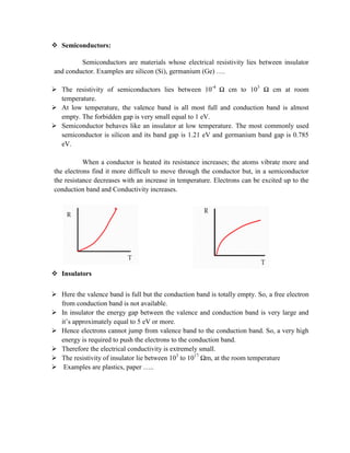  Semiconductors:
Semiconductors are materials whose electrical resistivity lies between insulator
and conductor. Examples are silicon (Si), germanium (Ge) ….
 The resistivity of semiconductors lies between 10-4
Ω cm to 103
Ω cm at room
temperature.
 At low temperature, the valence band is all most full and conduction band is almost
empty. The forbidden gap is very small equal to 1 eV.
 Semiconductor behaves like an insulator at low temperature. The most commonly used
semiconductor is silicon and its band gap is 1.21 eV and germanium band gap is 0.785
eV.
When a conductor is heated its resistance increases; the atoms vibrate more and
the electrons find it more difficult to move through the conductor but, in a semiconductor
the resistance decreases with an increase in temperature. Electrons can be excited up to the
conduction band and Conductivity increases.
 Insulators
 Here the valence band is full but the conduction band is totally empty. So, a free electron
from conduction band is not available.
 In insulator the energy gap between the valence and conduction band is very large and
it’s approximately equal to 5 eV or more.
 Hence electrons cannot jump from valence band to the conduction band. So, a very high
energy is required to push the electrons to the conduction band.
 Therefore the electrical conductivity is extremely small.
 The resistivity of insulator lie between 103
to 1017
Ωm, at the room temperature
 Examples are plastics, paper …..
 