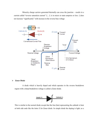 Minority charge carriers generated thermally can cross the junction – results in a
current called “reverse saturation current” Is , Is is in micro or nano amperes or less. Is does
not increase “significantly” with increase in the reverse bias voltage
 Zener Diode
A diode which is heavily doped and which operates in the reverse breakdown
region with a sharp breakdown voltage is called a Zener diode.
This is similar to the normal diode except that the line (bar) representing the cathode is bent
at both side ends like the letter Z for Zener diode. In simple diode the doping is light; as a
 