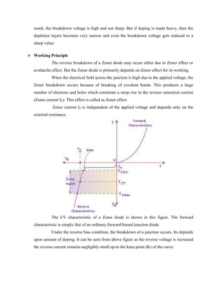 result, the breakdown voltage is high and not sharp. But if doping is made heavy, then the
depletion layers becomes very narrow and even the breakdown voltage gets reduced to a
sharp value.
 Working Principle
The reverse breakdown of a Zener diode may occur either due to Zener effect or
avalanche effect. But the Zener diode is primarily depends on Zener effect for its working.
When the electrical field across the junction is high due to the applied voltage, the
Zener breakdown occurs because of breaking of covalent bonds. This produces a large
number of electrons and holes which constitute a steep rise in the reverse saturation current
(Zener current IZ). This effect is called as Zener effect.
Zener current IZ is independent of the applied voltage and depends only on the
external resistance.
The I-V characteristic of a Zener diode is shown in this figure. The forward
characteristic is simply that of an ordinary forward biased junction diode.
Under the reverse bias condition, the breakdown of a junction occurs. Its depends
upon amount of doping. It can be seen from above figure as the reverse voltage is increased
the reverse current remains negligibly small up to the knee point (K) of the curve.
 