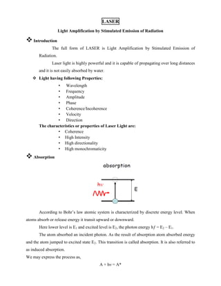 LASER
Light Amplification by Stimulated Emission of Radiation
 Introduction
The full form of LASER is Light Amplification by Stimulated Emission of
Radiation.
Laser light is highly powerful and it is capable of propagating over long distances
and it is not easily absorbed by water.
 Light having following Properties:
• Wavelength
• Frequency
• Amplitude
• Phase
• Coherence/Incoherence
• Velocity
• Direction
The characteristics or properties of Laser Light are:
• Coherence
• High Intensity
• High directionality
• High monochromaticity
 Absorption
According to Bohr’s law atomic system is characterized by discrete energy level. When
atoms absorb or release energy it transit upward or downward.
Here lower level is E1 and excited level is E2, the photon energy hƒ = E2 – E1.
The atom absorbed an incident photon. As the result of absorption atom absorbed energy
and the atom jumped to excited state E2. This transition is called absorption. It is also referred to
as induced absorption.
We may express the process as,
A + hν = A*
 