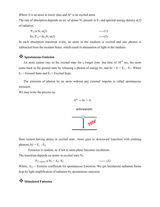 Where A is an atom in lower state and A* is an excited atom.
The rate of absorption depends on no. of atoms N1 present in E1 and spectral energy density u(ƒ)
of radiation.
P12 α N1 u(ƒ) -----(1)
So, P12 = B12N1 u(ƒ) -----(2)
In each absorption transition event, an atom in the medium is excited and one photon is
subtracted from the incident beam, which result in attenuation of light in the medium.
 Spontaneous Emission
An atom cannot stay in the excited state for a longer time. Ina time of 10-8
sec, the atom
come back to the ground state by releasing a photon of energy hν, and hν = E = E2 – E1. Where
E1 = Ground State and E2 = Excited State.
The emission of photon by an atom without any external impetus is called spontaneous
emission.
We may write the process as,
A* → hν + A
Here system having atoms in excited state. Atom goes to downward transition with emitting
photons, hƒ = E1 – E2.
Emission is random, so if not in same phase becomes incoherent.
The transition depends on atoms in excited state N2.
P12 (spont) α N2 = A21 N2 ------- (1)
Where, A21 = Einstein coefficient for spontaneous Emission. We get Incoherent radiation forms
heat by light amplification of radiation by spontaneous emission.
 Stimulated Emission
 