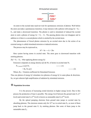 An atom in the excited state need not wait for spontaneous emission of photon. Well before
the atom can make a spontaneous transition, it may interacts with a photon with energy hν = E2 –
E1, and make a downward transition. The photon is said to stimulated of induced the excited
atom to emit a photon of energy hν = E2 – E1. The passing photon does not disappear and in
addition to it there is a second photon which is emitted by the excited atom.
The phenomenon of forced photon emission by an excited atom due to the action of an
external energy is called stimulated emission or induced emission.
The process may be expressed as,
A* + hν → A + 2hν
Here system having atoms in excited state. The atom goes to downward transition with
emitting photons.
2hƒ = E1 – E2. After applying photon energy hƒ.
Emission is depends on energy density u(ƒ) & No. of atoms in excited state N2
P12 (stimul) α u(ƒ) N2 - -------- (1)
= B21 N2 u(ƒ) -------- (2)
Where, B21 = Einstein coefficient for Stimulated Emission.
Thus one photon of energy hƒ stimulates two photons of energy hƒ in same phase & directions.
So, we get coherent light amplification of radiation by stimulated emission.
 Population Inversion
It is the process of increasing exited electrons in higher energy levels. Due to this
process the production of laser is possible. The energy level between the ground state E1 (1st
level) and exited state E3 (3rd
level) is known as metastable state E2 (2nd
level).
By the optical pumping electrons from ground state jumps to excited state by
absorbing photons. The electrons remain only for 10-8
sec in exited state E3, so most of them
jump back to the ground state E1 by emitting photons. But some of them jump to the
metastable state E2.
 