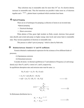 They (electron) stay in metastable state for more then 10-3
sec. So electron density
increases in metastable state. Thus the transitions are possible it takes more no. of electrons
together and ν – (knew)
12 photon beam is produced which constitute laser beam.
 Optical Pumping
There are no of techniques for pumping a collection of atoms to an inverted state.
•Optical pumping
• Electrical discharge
• Direct conversion
When photon of blue green light incident on Ruby crystal, electrons from ground
state absorbs and exited and jumps on higher energy state levels and comes back to metastable
state. They increase population of electrons in metastable state.
This process is called “optical pumping” which is done by flash tube.
 Relation between Einstein’s ‘A’ and ‘B’ coefficients
Einstein obtained a mathematical expression for the existence of two different kinds of
processes,
(1) Spontaneous emission
(2) Stimulated emission
Consider all atoms r in thermal equilibrium at T and radiation of frequency (ƒ) and energy
density u(ƒ). Here N1 and N2 r atoms in E1 and E2 respectively.
In equilibrium absorption rates and emission rates must be same. i.e.
B12 N1 u(ƒ) = A21 N2+ B21 N2 u(ƒ)
→ A21 N2= u(ƒ) [B12N1 – B21N2]
→ u(f) = [A21 N2 / (B12 N1 – B21 N2)] --------- (1)
---------- (2)
So Boltzmann distribution law is,
---------- (3)
21
21
12 1
21 2
( )
[ ]
ƒ
1
A
B
u
B N
B N
1
2
/
1 0
/
2 0
E kT
E kT
N N e
N N e
 