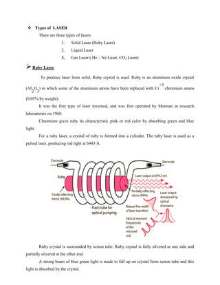  Types of LASER
There are three types of lasers
1. Solid Laser (Ruby Laser)
2. Liquid Laser
3. Gas Laser ( He – Ne Laser, CO2 Laser)
Ruby Laser
To produce laser from solid, Ruby crystal is used. Ruby is an aluminum oxide crystal
(Al
2
O
3
) in which some of the aluminum atoms have been replaced with Cr
+3
chromium atoms
(0.05% by weight).
It was the first type of laser invented, and was first operated by Maiman in research
laboratories on 1960.
Chromium gives ruby its characteristic pink or red color by absorbing green and blue
light.
For a ruby laser, a crystal of ruby is formed into a cylinder. The ruby laser is used as a
pulsed laser, producing red light at 6943 Å.
Ruby crystal is surrounded by xenon tube. Ruby crystal is fully silvered at one side and
partially silvered at the other end.
A strong beam of blue green light is made to fall up on crystal from xenon tube and this
light is absorbed by the crystal.
 
