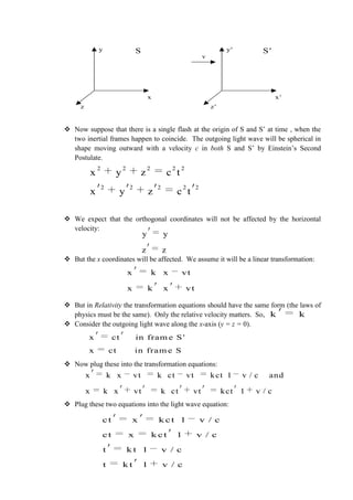  Now suppose that there is a single flash at the origin of S and S’ at time , when the
two inertial frames happen to coincide. The outgoing light wave will be spherical in
shape moving outward with a velocity c in both S and S’ by Einstein’s Second
Postulate.
 We expect that the orthogonal coordinates will not be affected by the horizontal
velocity:
 But the x coordinates will be affected. We assume it will be a linear transformation:
 But in Relativity the transformation equations should have the same form (the laws of
physics must be the same). Only the relative velocity matters. So,
 Consider the outgoing light wave along the x-axis (y = z = 0).
 Now plug these into the transformation equations:
 Plug these two equations into the light wave equation:
x
y
z
S
x'
y'
z'
S'
v
2 2 2 2 2
2 2 2 2 2
x y z c t
x y z c t
y y
z z
x k x vt
x k x vt
k k
x ct in fram e S'
x ct in fram e S
x k x vt k ct vt kct 1 v / c and
x k x vt k ct vt kct 1 v / c
ct x k ct 1 v / c
ct x k ct 1 v / c
t k t 1 v / c
t k t 1 v / c
 