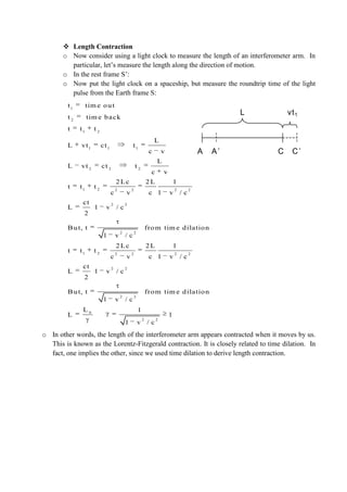  Length Contraction
o Now consider using a light clock to measure the length of an interferometer arm. In
particular, let’s measure the length along the direction of motion.
o In the rest frame S’:
o Now put the light clock on a spaceship, but measure the roundtrip time of the light
pulse from the Earth frame S:
o In other words, the length of the interferometer arm appears contracted when it moves by us.
This is known as the Lorentz-Fitzgerald contraction. It is closely related to time dilation. In
fact, one implies the other, since we used time dilation to derive length contraction.
A A’ C C’
vt1L
1
2
1 2
1 1 1
2 2 2
1 2 2 2 2 2
2 2
2 2
1 2 2 2 2 2
2 2
t tim e out
t tim e back
t t t
L
L vt ct t
c v
L
L vt ct t
c v
2Lc 2L 1
t t t
c v c 1 v / c
ct
L 1 v / c
2
But, t from tim e dilation
1 v / c
2Lc 2L 1
t t t
c v c 1 v / c
ct
L 1 v / c
2
But, t
1 v
2 2
0
2 2
from tim e dilation
/ c
L 1
L 1
1 v / c
 
