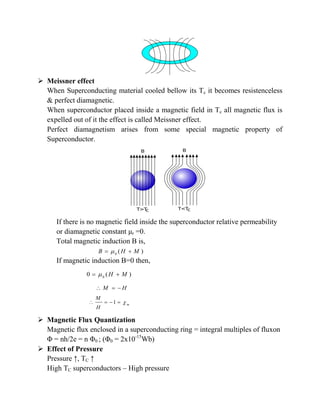  Meissner effect
When Superconducting material cooled bellow its Tc it becomes resistenceless
& perfect diamagnetic.
When superconductor placed inside a magnetic field in Tc all magnetic flux is
expelled out of it the effect is called Meissner effect.
Perfect diamagnetism arises from some special magnetic property of
Superconductor.
If there is no magnetic field inside the superconductor relative permeability
or diamagnetic constant μr =0.
Total magnetic induction B is,
If magnetic induction B=0 then,
 Magnetic Flux Quantization
Magnetic flux enclosed in a superconducting ring = integral multiples of fluxon
Φ = nh/2e = n Φ0 ; (Φ0 = 2x10-15
Wb)
 Effect of Pressure
Pressure ↑, TC ↑
High TC superconductors – High pressure
0
( )B H M 
0
0 ( )H M 
M H  
1 m
M
H
   
 