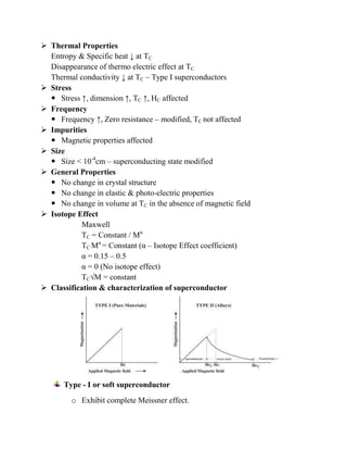  Thermal Properties
Entropy & Specific heat ↓ at TC
Disappearance of thermo electric effect at TC
Thermal conductivity ↓ at TC – Type I superconductors
 Stress
 Stress ↑, dimension ↑, TC ↑, HC affected
 Frequency
 Frequency ↑, Zero resistance – modified, TC not affected
 Impurities
 Magnetic properties affected
 Size
 Size < 10-4
cm – superconducting state modified
 General Properties
 No change in crystal structure
 No change in elastic & photo-electric properties
 No change in volume at TC in the absence of magnetic field
 Isotope Effect
Maxwell
TC = Constant / Mα
TC Mα
= Constant (α – Isotope Effect coefficient)
α = 0.15 – 0.5
α = 0 (No isotope effect)
TC√M = constant
 Classification & characterization of superconductor
Type - I or soft superconductor
o Exhibit complete Meissner effect.
 