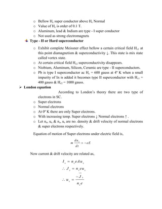 o Bellow Hc super conductor above Hc Normal
o Value of Hc is order of 0.1 T.
o Aluminum, lead & Indium are type - I super conductor
o Not used as strong electromagnets
Type - II or Hard superconductor
o Exhibit complete Meissner effect bellow a certain critical field Hc1 at
this point diamagnetism & superconductivity ↓. This state is mix state
called vortex state.
o At certain critical field Hc2 superconductivity disappears.
o Niobium, Aluminum, Silicon, Ceramic are type - II superconductors.
o Pb is type I superconductor ac Hc = 600 gauss at 4º K when a small
impurity of In is added it becomes type II superconductor with Hc1 =
400 gauss & Hc2 = 1000 gauss.
 London equation
According to London’s theory there are two type of
electrons in SC.
o Super electrons
o Normal electrons
o At 0º K there are only Super electrons.
o With increasing temp. Super electrons ↓ Normal electrons ↑ .
o Let nn, un & ns, us are no. density & drift velocity of normal electrons
& super electrons respectively.
Equation of motion of Super electrons under electric field is,
Now current & drift velocity are related as,
s
du
m eE
dt
 

 

 
s s s
s s s
s
s
s
I n eAu
J n eu
J
u
n e
 