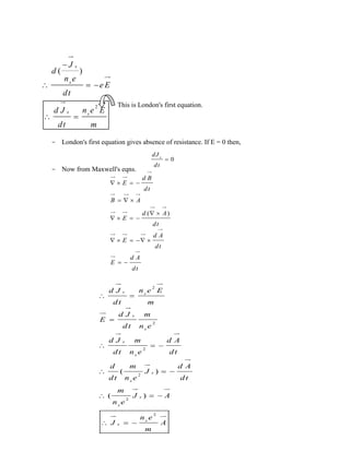 2
( )

  
 
s
s
s s
J
d
n e
e E
dt
n e Ed J
dt m
This is London's first equation.
- London's first equation gives absence of resistance. If E = 0 then,
- Now from Maxwell's eqns.
0s
dJ
dt

( )
d B
E
dt
B A
d A
E
dt
d A
E
dt
d A
E
dt
   
  
 
   
    
 
2
2
2
2
2
2
( )
( )
s s
s
s
s
s
s
s
s
s
s
s
n e Ed J
dt m
d J m
E
dt n e
d J m d A
dt n e dt
d m d A
J
dt n e dt
m
J A
n e
n e
J A
m
 

  
  
  
  
 