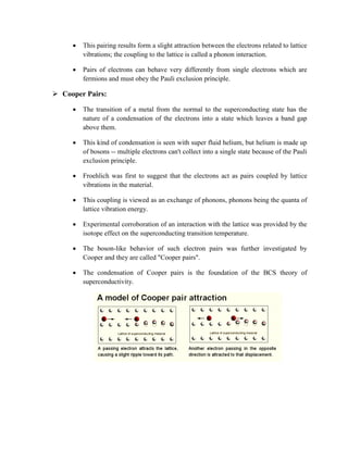  This pairing results form a slight attraction between the electrons related to lattice
vibrations; the coupling to the lattice is called a phonon interaction.
 Pairs of electrons can behave very differently from single electrons which are
fermions and must obey the Pauli exclusion principle.
 Cooper Pairs:
 The transition of a metal from the normal to the superconducting state has the
nature of a condensation of the electrons into a state which leaves a band gap
above them.
 This kind of condensation is seen with super fluid helium, but helium is made up
of bosons -- multiple electrons can't collect into a single state because of the Pauli
exclusion principle.
 Froehlich was first to suggest that the electrons act as pairs coupled by lattice
vibrations in the material.
 This coupling is viewed as an exchange of phonons, phonons being the quanta of
lattice vibration energy.
 Experimental corroboration of an interaction with the lattice was provided by the
isotope effect on the superconducting transition temperature.
 The boson-like behavior of such electron pairs was further investigated by
Cooper and they are called "Cooper pairs".
 The condensation of Cooper pairs is the foundation of the BCS theory of
superconductivity.
 